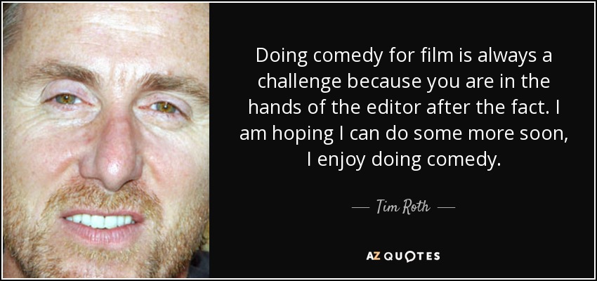 Doing comedy for film is always a challenge because you are in the hands of the editor after the fact. I am hoping I can do some more soon, I enjoy doing comedy. - Tim Roth