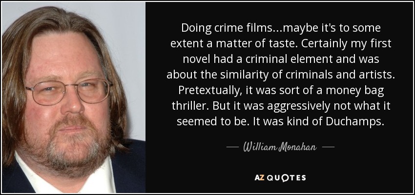 Doing crime films...maybe it's to some extent a matter of taste. Certainly my first novel had a criminal element and was about the similarity of criminals and artists. Pretextually, it was sort of a money bag thriller. But it was aggressively not what it seemed to be. It was kind of Duchamps. - William Monahan