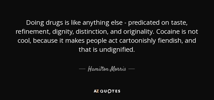 Doing drugs is like anything else - predicated on taste, refinement, dignity, distinction, and originality. Cocaine is not cool, because it makes people act cartoonishly fiendish, and that is undignified. - Hamilton Morris