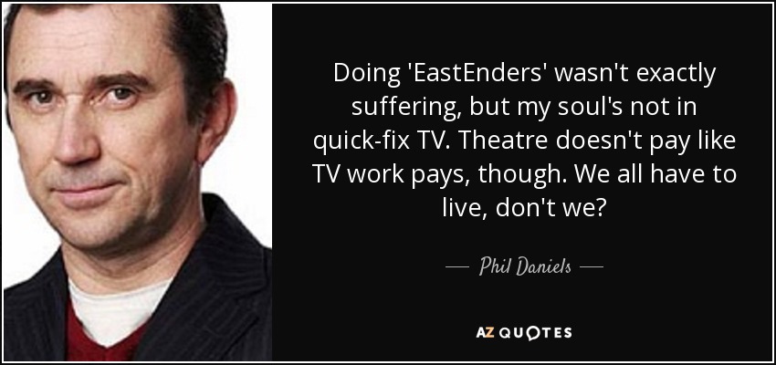 Doing 'EastEnders' wasn't exactly suffering, but my soul's not in quick-fix TV. Theatre doesn't pay like TV work pays, though. We all have to live, don't we? - Phil Daniels