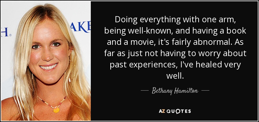 Doing everything with one arm, being well-known, and having a book and a movie, it's fairly abnormal. As far as just not having to worry about past experiences, I've healed very well. - Bethany Hamilton