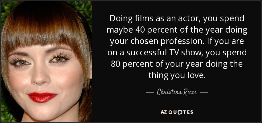 Doing films as an actor, you spend maybe 40 percent of the year doing your chosen profession. If you are on a successful TV show, you spend 80 percent of your year doing the thing you love. - Christina Ricci
