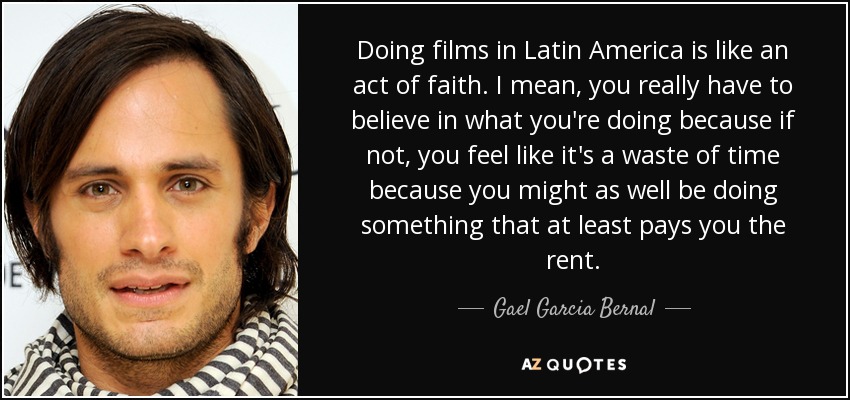 Doing films in Latin America is like an act of faith. I mean, you really have to believe in what you're doing because if not, you feel like it's a waste of time because you might as well be doing something that at least pays you the rent. - Gael Garcia Bernal