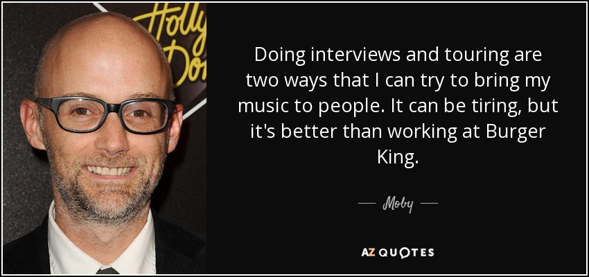 Doing interviews and touring are two ways that I can try to bring my music to people. It can be tiring, but it's better than working at Burger King. - Moby