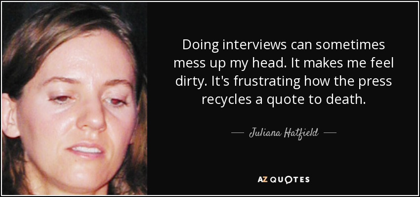 Doing interviews can sometimes mess up my head. It makes me feel dirty. It's frustrating how the press recycles a quote to death. - Juliana Hatfield