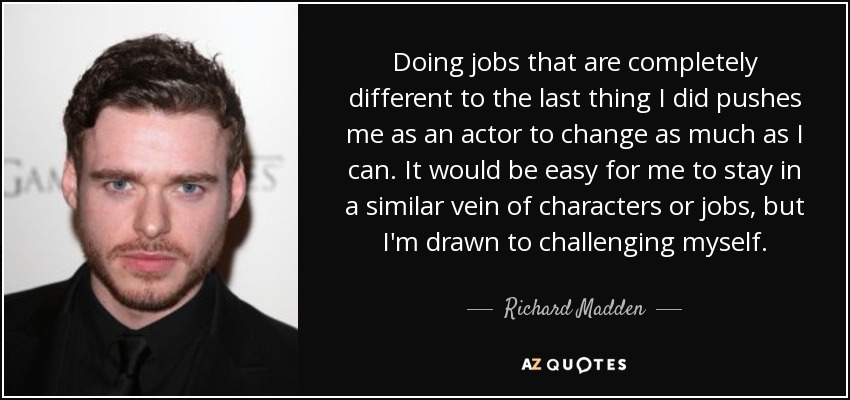 Doing jobs that are completely different to the last thing I did pushes me as an actor to change as much as I can. It would be easy for me to stay in a similar vein of characters or jobs, but I'm drawn to challenging myself. - Richard Madden