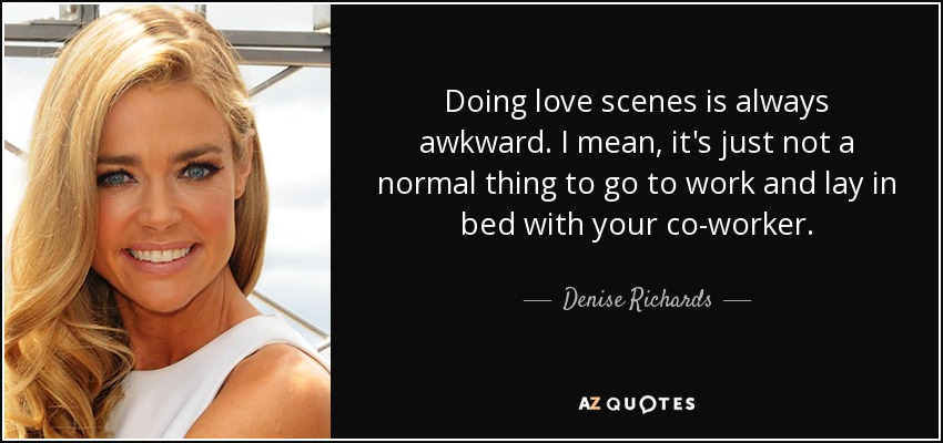 Doing love scenes is always awkward. I mean, it's just not a normal thing to go to work and lay in bed with your co-worker. - Denise Richards