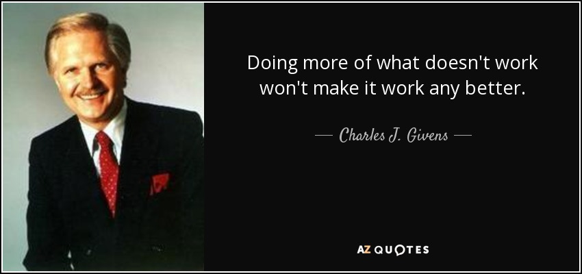 Doing more of what doesn't work won't make it work any better. - Charles J. Givens