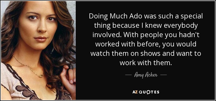 Doing Much Ado was such a special thing because I knew everybody involved. With people you hadn't worked with before, you would watch them on shows and want to work with them. - Amy Acker