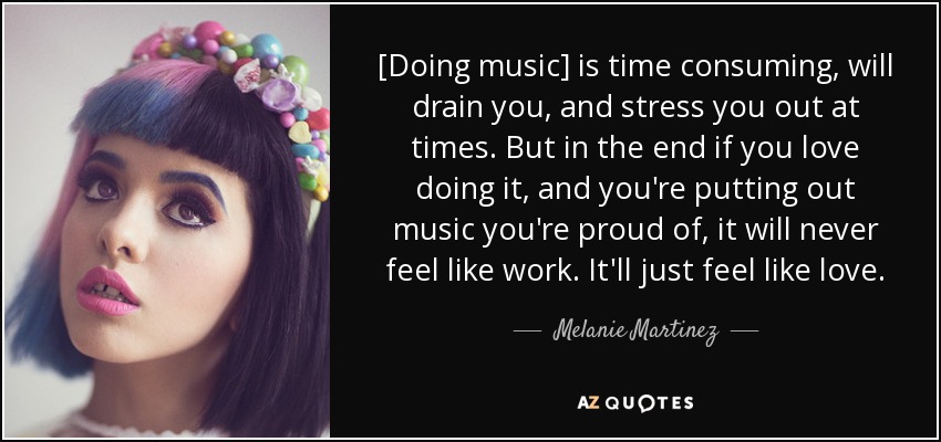 [Doing music] is time consuming, will drain you, and stress you out at times. But in the end if you love doing it, and you're putting out music you're proud of, it will never feel like work. It'll just feel like love. - Melanie Martinez