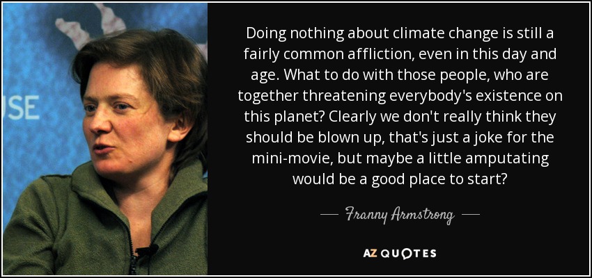 Doing nothing about climate change is still a fairly common affliction, even in this day and age. What to do with those people, who are together threatening everybody's existence on this planet? Clearly we don't really think they should be blown up, that's just a joke for the mini-movie, but maybe a little amputating would be a good place to start? - Franny Armstrong