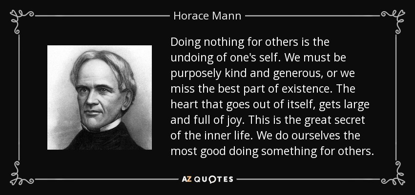 Doing nothing for others is the undoing of one's self. We must be purposely kind and generous, or we miss the best part of existence. The heart that goes out of itself, gets large and full of joy. This is the great secret of the inner life. We do ourselves the most good doing something for others. - Horace Mann
