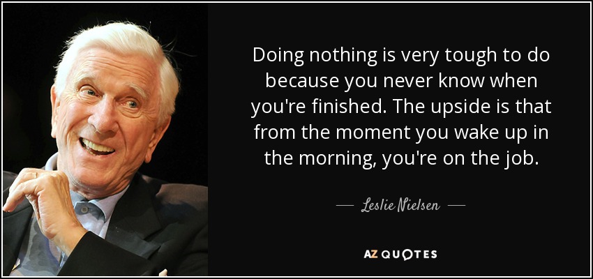 Doing nothing is very tough to do because you never know when you're finished. The upside is that from the moment you wake up in the morning, you're on the job. - Leslie Nielsen