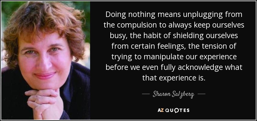 Doing nothing means unplugging from the compulsion to always keep ourselves busy, the habit of shielding ourselves from certain feelings, the tension of trying to manipulate our experience before we even fully acknowledge what that experience is. - Sharon Salzberg