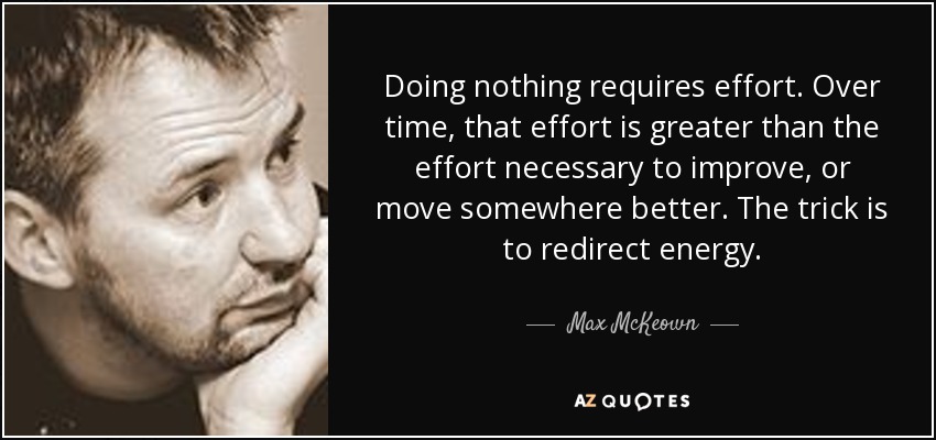 Doing nothing requires effort. Over time, that effort is greater than the effort necessary to improve, or move somewhere better. The trick is to redirect energy. - Max McKeown