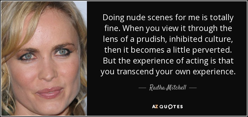 Doing nude scenes for me is totally fine. When you view it through the lens of a prudish, inhibited culture, then it becomes a little perverted. But the experience of acting is that you transcend your own experience. - Radha Mitchell