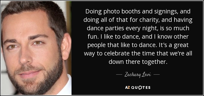 Doing photo booths and signings, and doing all of that for charity, and having dance parties every night, is so much fun. I like to dance, and I know other people that like to dance. It's a great way to celebrate the time that we're all down there together. - Zachary Levi
