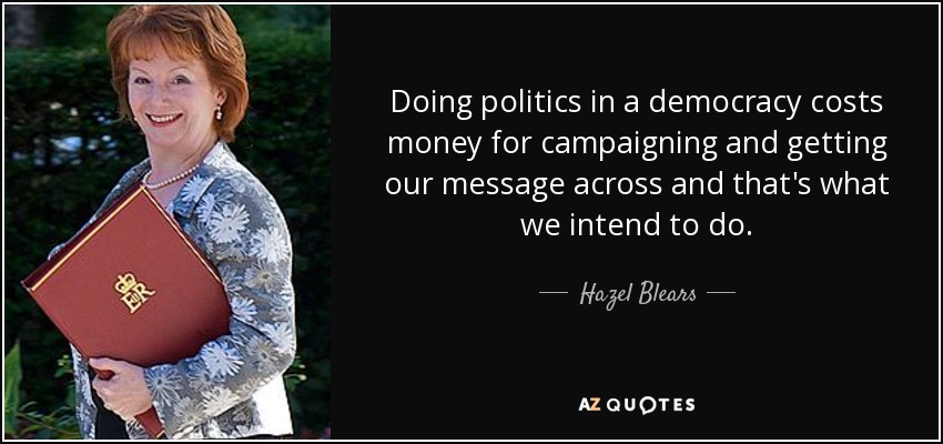 Doing politics in a democracy costs money for campaigning and getting our message across and that's what we intend to do. - Hazel Blears