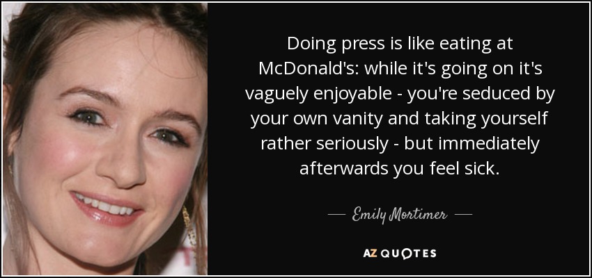 Doing press is like eating at McDonald's: while it's going on it's vaguely enjoyable - you're seduced by your own vanity and taking yourself rather seriously - but immediately afterwards you feel sick. - Emily Mortimer