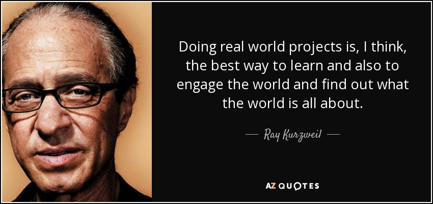 Doing real world projects is, I think, the best way to learn and also to engage the world and find out what the world is all about. - Ray Kurzweil