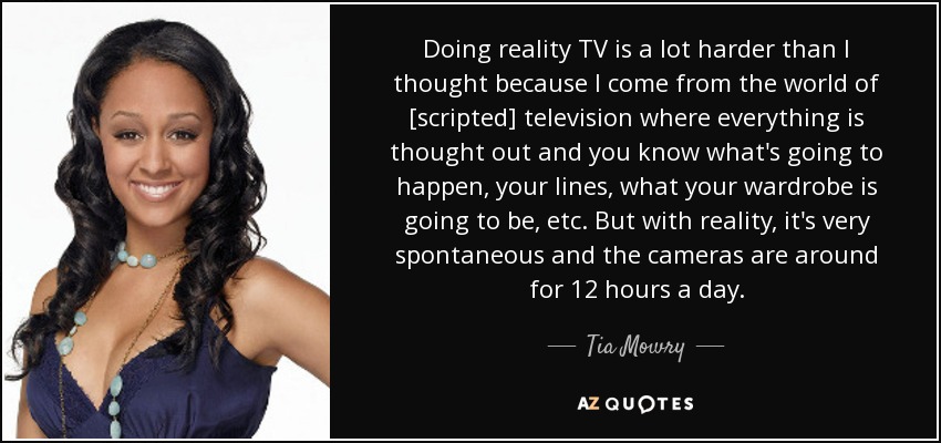 Doing reality TV is a lot harder than I thought because I come from the world of [scripted] television where everything is thought out and you know what's going to happen, your lines, what your wardrobe is going to be, etc. But with reality, it's very spontaneous and the cameras are around for 12 hours a day. - Tia Mowry
