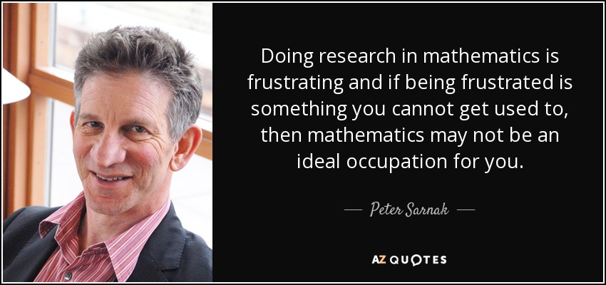 Doing research in mathematics is frustrating and if being frustrated is something you cannot get used to, then mathematics may not be an ideal occupation for you. - Peter Sarnak