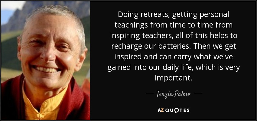 Doing retreats, getting personal teachings from time to time from inspiring teachers, all of this helps to recharge our batteries. Then we get inspired and can carry what we've gained into our daily life, which is very important. - Tenzin Palmo