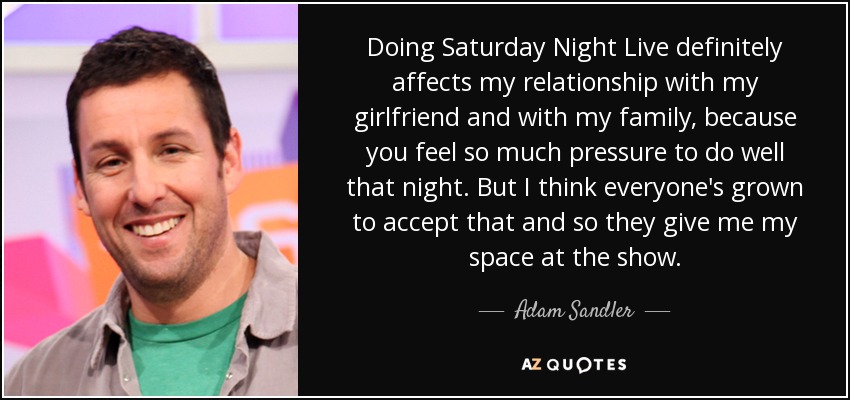 Doing Saturday Night Live definitely affects my relationship with my girlfriend and with my family, because you feel so much pressure to do well that night. But I think everyone's grown to accept that and so they give me my space at the show. - Adam Sandler