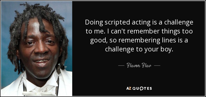 Doing scripted acting is a challenge to me. I can't remember things too good, so remembering lines is a challenge to your boy. - Flavor Flav