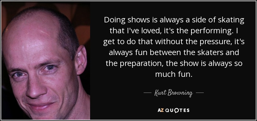 Doing shows is always a side of skating that I've loved, it's the performing. I get to do that without the pressure, it's always fun between the skaters and the preparation, the show is always so much fun. - Kurt Browning