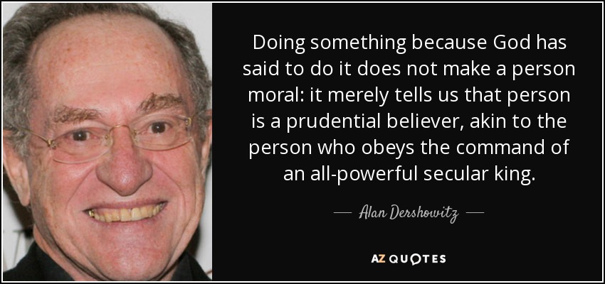 Doing something because God has said to do it does not make a person moral: it merely tells us that person is a prudential believer, akin to the person who obeys the command of an all-powerful secular king. - Alan Dershowitz