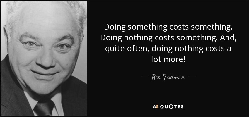 Doing something costs something. Doing nothing costs something. And, quite often, doing nothing costs a lot more! - Ben Feldman