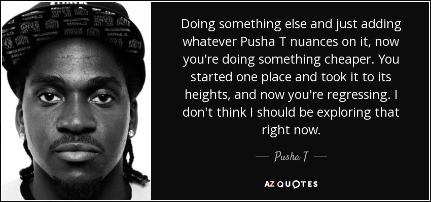Doing something else and just adding whatever Pusha T nuances on it, now you're doing something cheaper. You started one place and took it to its heights, and now you're regressing. I don't think I should be exploring that right now. - Pusha T
