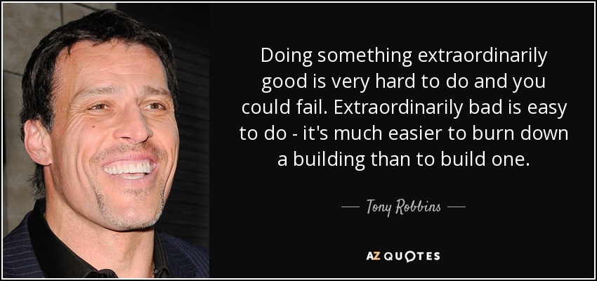Doing something extraordinarily good is very hard to do and you could fail. Extraordinarily bad is easy to do - it's much easier to burn down a building than to build one. - Tony Robbins