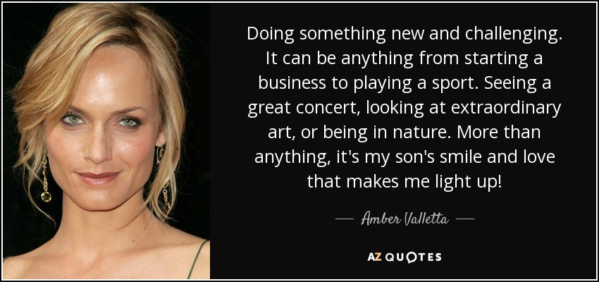 Doing something new and challenging. It can be anything from starting a business to playing a sport. Seeing a great concert, looking at extraordinary art, or being in nature. More than anything, it's my son's smile and love that makes me light up! - Amber Valletta