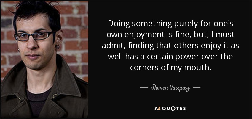 Doing something purely for one's own enjoyment is fine, but, I must admit, finding that others enjoy it as well has a certain power over the corners of my mouth. - Jhonen Vasquez