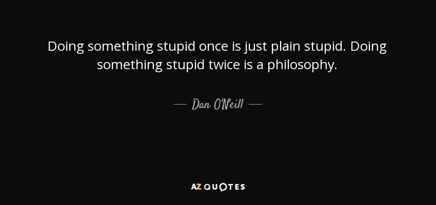 Doing something stupid once is just plain stupid. Doing something stupid twice is a philosophy. - Dan O'Neill