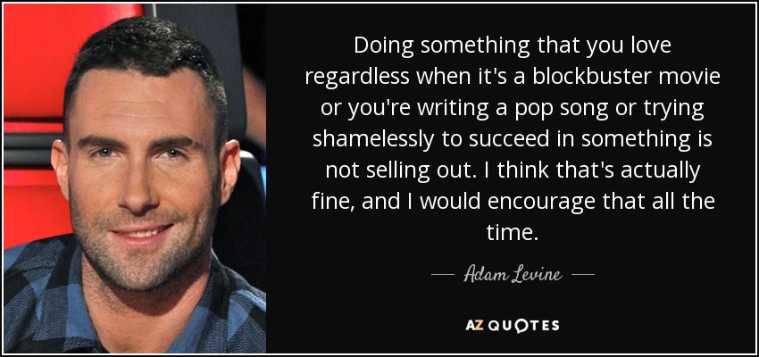 Doing something that you love regardless when it's a blockbuster movie or you're writing a pop song or trying shamelessly to succeed in something is not selling out. I think that's actually fine, and I would encourage that all the time. - Adam Levine