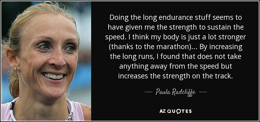Doing the long endurance stuff seems to have given me the strength to sustain the speed. I think my body is just a lot stronger (thanks to the marathon)... By increasing the long runs, I found that does not take anything away from the speed but increases the strength on the track. - Paula Radcliffe