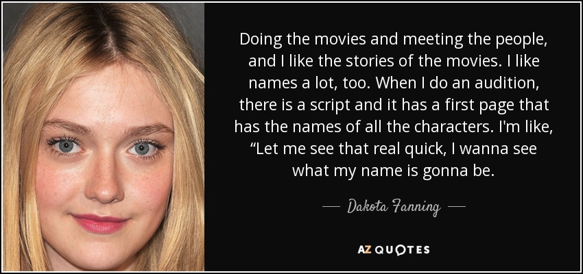 Doing the movies and meeting the people, and I like the stories of the movies. I like names a lot, too. When I do an audition, there is a script and it has a first page that has the names of all the characters. I'm like, “Let me see that real quick, I wanna see what my name is gonna be. - Dakota Fanning