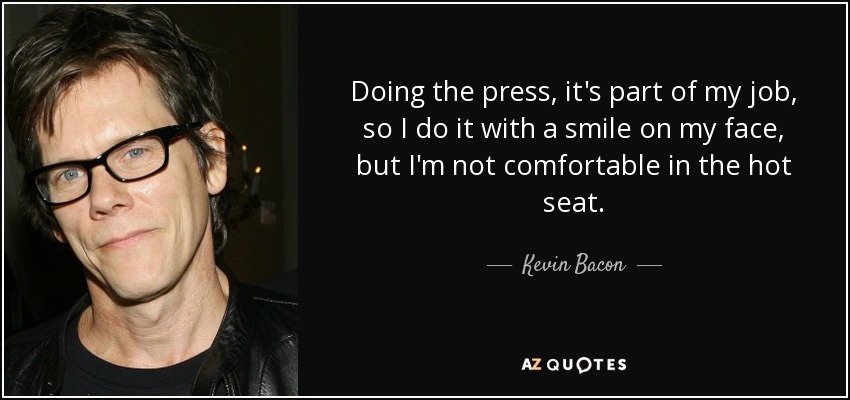 Doing the press, it's part of my job, so I do it with a smile on my face, but I'm not comfortable in the hot seat. - Kevin Bacon