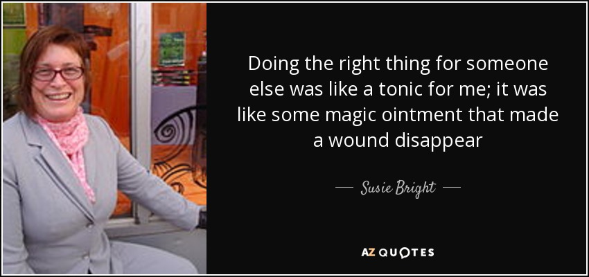 Doing the right thing for someone else was like a tonic for me; it was like some magic ointment that made a wound disappear - Susie Bright