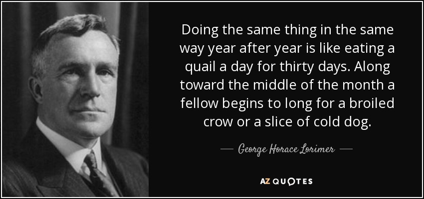 Doing the same thing in the same way year after year is like eating a quail a day for thirty days. Along toward the middle of the month a fellow begins to long for a broiled crow or a slice of cold dog. - George Horace Lorimer