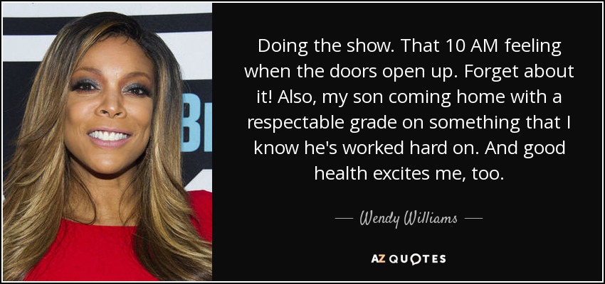 Doing the show. That 10 AM feeling when the doors open up. Forget about it! Also, my son coming home with a respectable grade on something that I know he's worked hard on. And good health excites me, too. - Wendy Williams