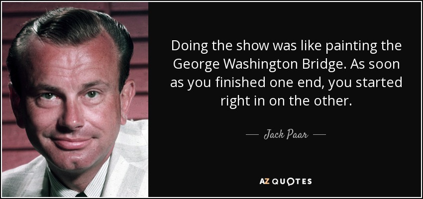 Doing the show was like painting the George Washington Bridge. As soon as you finished one end, you started right in on the other. - Jack Paar