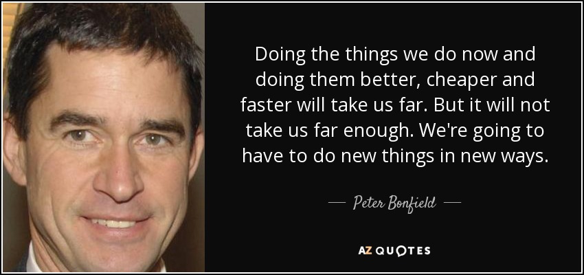 Doing the things we do now and doing them better, cheaper and faster will take us far. But it will not take us far enough. We're going to have to do new things in new ways. - Peter Bonfield