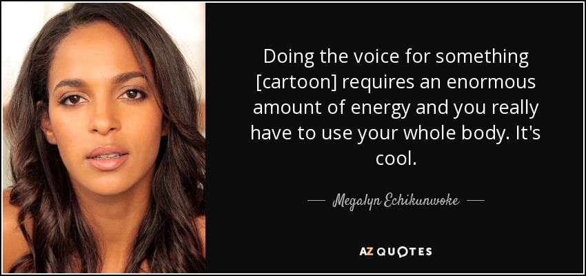 Doing the voice for something [cartoon] requires an enormous amount of energy and you really have to use your whole body. It's cool. - Megalyn Echikunwoke