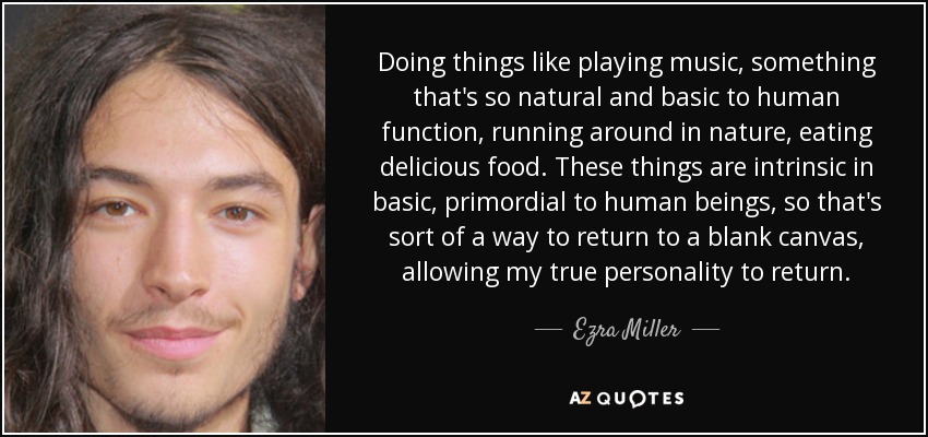 Doing things like playing music, something that's so natural and basic to human function, running around in nature, eating delicious food. These things are intrinsic in basic, primordial to human beings, so that's sort of a way to return to a blank canvas, allowing my true personality to return. - Ezra Miller