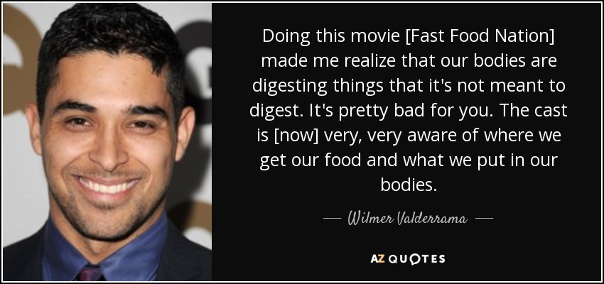 Doing this movie [Fast Food Nation] made me realize that our bodies are digesting things that it's not meant to digest. It's pretty bad for you. The cast is [now] very, very aware of where we get our food and what we put in our bodies. - Wilmer Valderrama