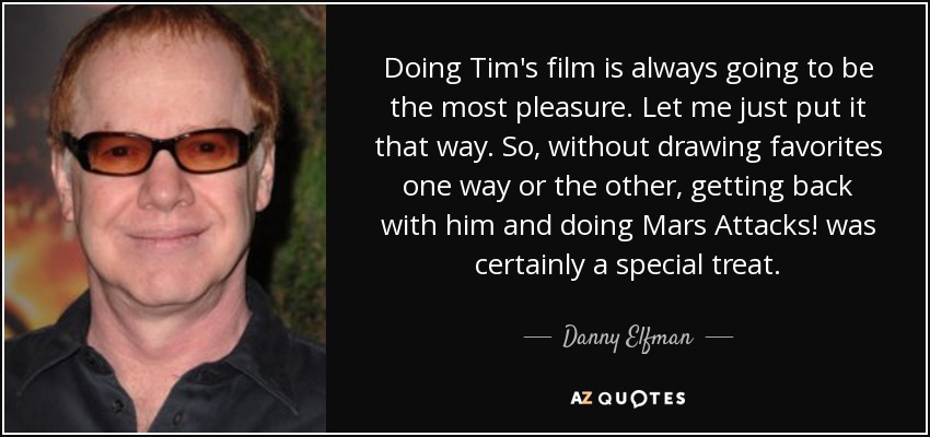 Doing Tim's film is always going to be the most pleasure. Let me just put it that way. So, without drawing favorites one way or the other, getting back with him and doing Mars Attacks! was certainly a special treat. - Danny Elfman